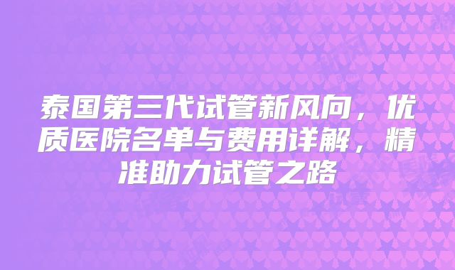 泰国第三代试管新风向，优质医院名单与费用详解，精准助力试管之路