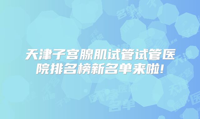 天津子宫腺肌试管试管医院排名榜新名单来啦!