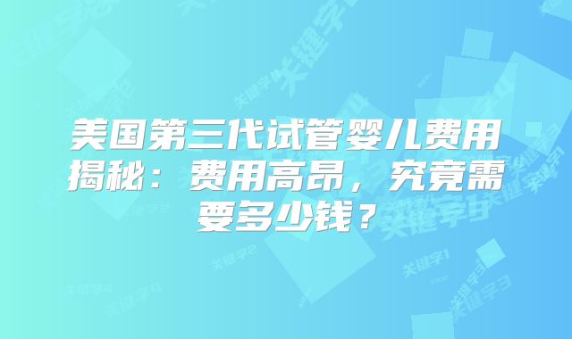 美国第三代试管婴儿费用揭秘：费用高昂，究竟需要多少钱？