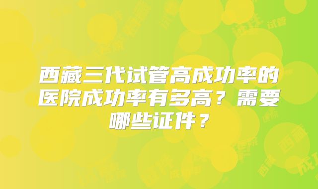 西藏三代试管高成功率的医院成功率有多高？需要哪些证件？