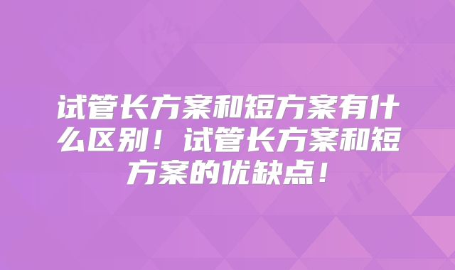 试管长方案和短方案有什么区别！试管长方案和短方案的优缺点！