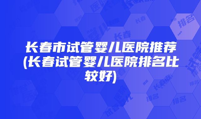 长春市试管婴儿医院推荐(长春试管婴儿医院排名比较好)