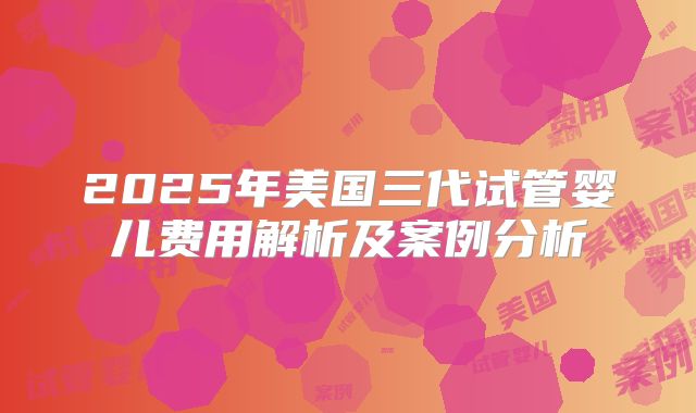 2025年美国三代试管婴儿费用解析及案例分析