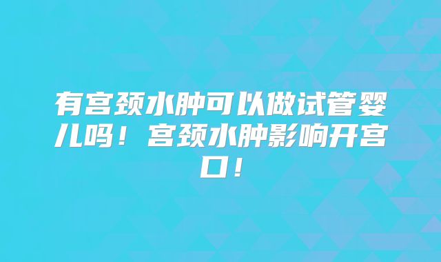 有宫颈水肿可以做试管婴儿吗!宫颈水肿影响开宫口!
