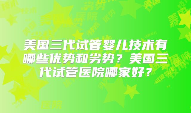 美国三代试管婴儿技术有哪些优势和劣势?美国三代试管医院哪家好?