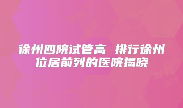 徐州四院试管高 排行徐州位居前列的医院揭晓
