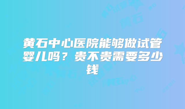 黄石中心医院能够做试管婴儿吗?贵不贵需要多少钱