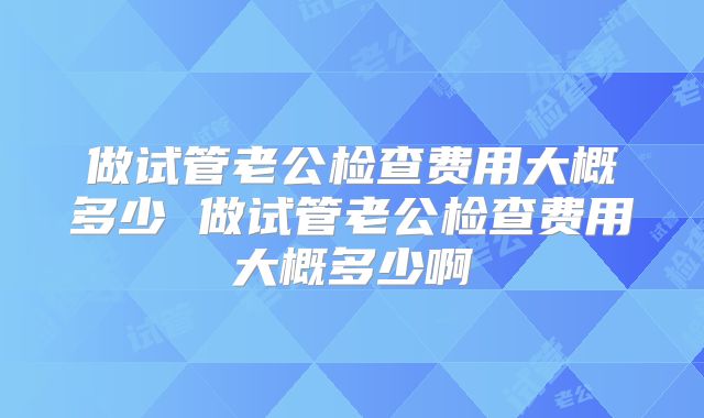 做试管老公检查费用大概多少 做试管老公检查费用大概多少啊