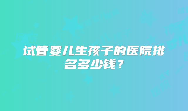 试管婴儿生孩子的医院排名多少钱？