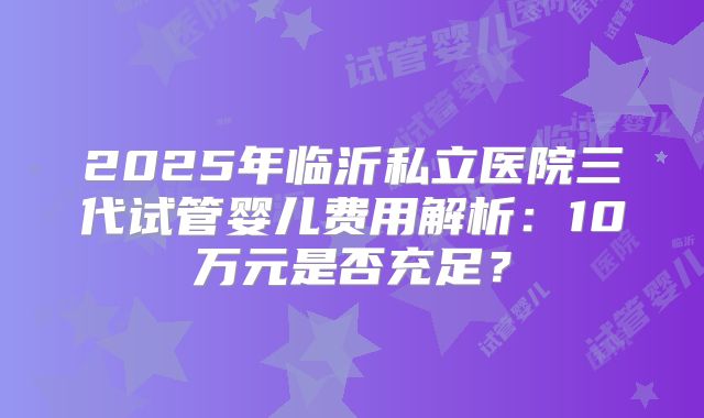 2025年临沂私立医院三代试管婴儿费用解析：10万元是否充足？