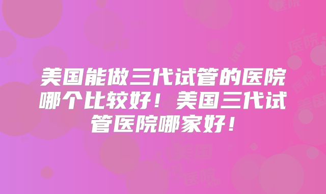 美国能做三代试管的医院哪个比较好！美国三代试管医院哪家好！