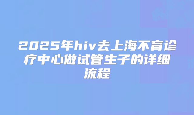 2025年hiv去上海不育诊疗中心做试管生子的详细流程