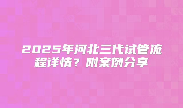 2025年河北三代试管流程详情？附案例分享