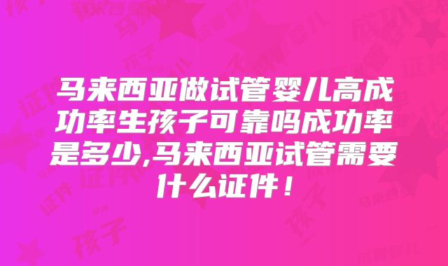 马来西亚做试管婴儿高成功率生孩子可靠吗成功率是多少,马来西亚试管需要什么证件!