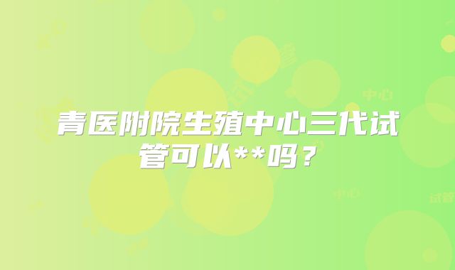 青医附院生殖中心三代试管可以**吗？