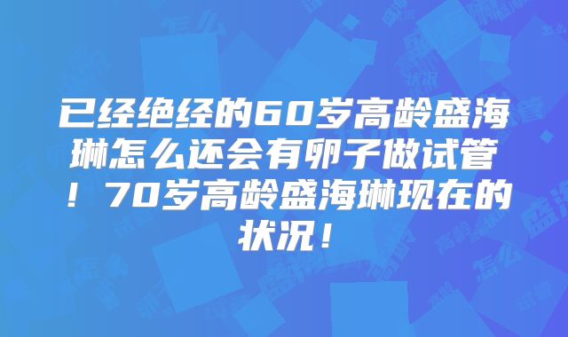 已经绝经的60岁高龄盛海琳怎么还会有卵子做试管！70岁高龄盛海琳现在的状况！