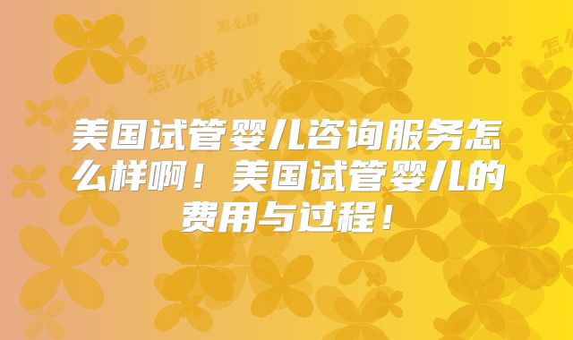 美国试管婴儿咨询服务怎么样啊！美国试管婴儿的费用与过程！