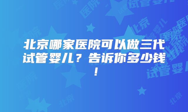 北京哪家医院可以做三代试管婴儿？告诉你多少钱！