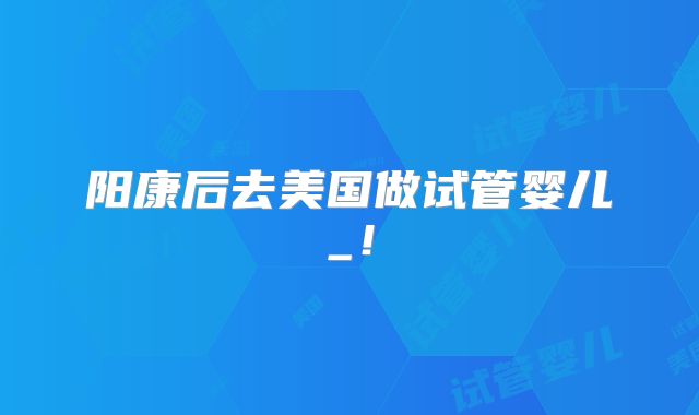 阳康后去美国做试管婴儿_！