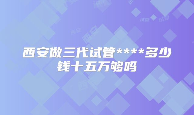 西安做三代试管****多少钱十五万够吗