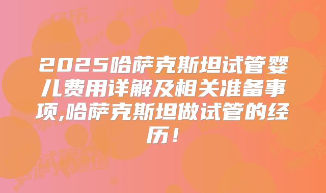 2025哈萨克斯坦试管婴儿费用详解及相关准备事项,哈萨克斯坦做试管的经历！