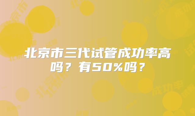 北京市三代试管成功率高吗?有50%吗?