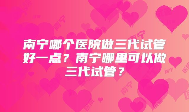 南宁哪个医院做三代试管好一点？南宁哪里可以做三代试管？