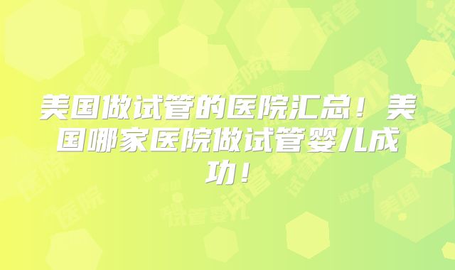 美国做试管的医院汇总!美国哪家医院做试管婴儿成功!