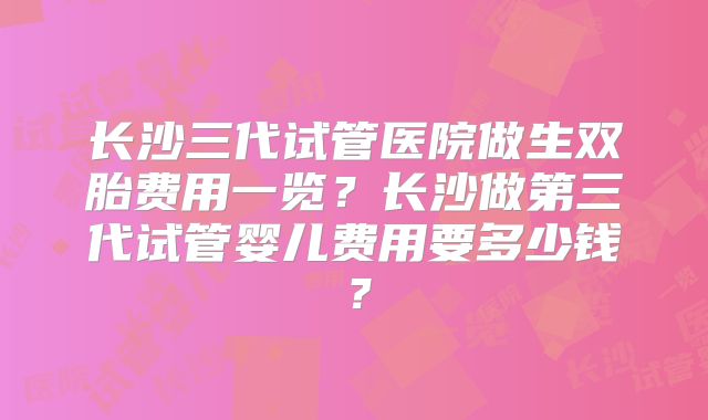 长沙三代试管医院做生双胎费用一览？长沙做第三代试管婴儿费用要多少钱？