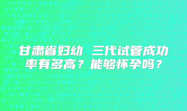 甘肃省妇幼 三代试管成功率有多高？能够怀孕吗？
