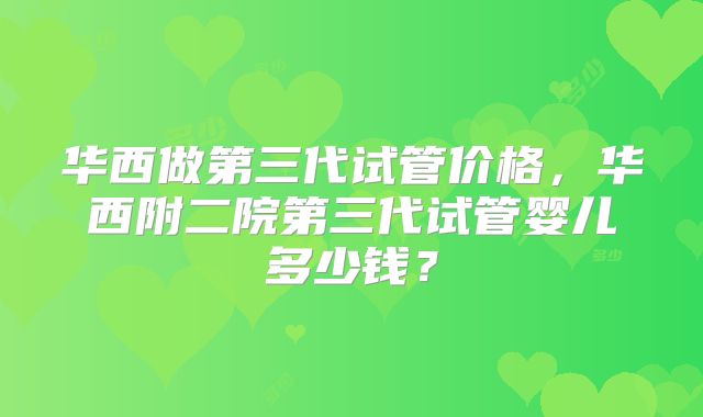 华西做第三代试管价格,华西附二院第三代试管婴儿多少钱?