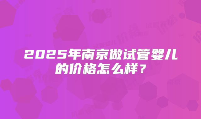 2025年南京做试管婴儿的价格怎么样？