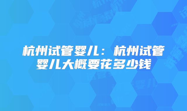 杭州试管婴儿：杭州试管婴儿大概要花多少钱