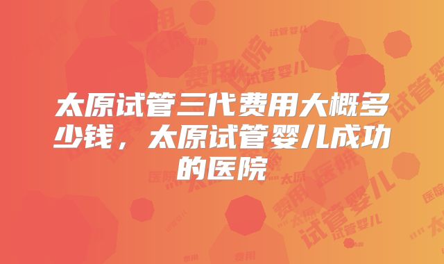 太原试管三代费用大概多少钱，太原试管婴儿成功的医院