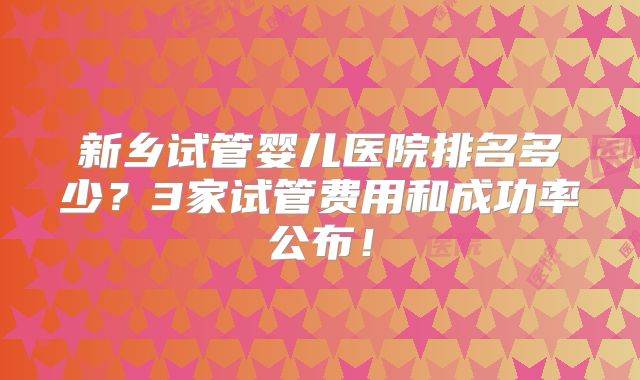 新乡试管婴儿医院排名多少？3家试管费用和成功率公布！
