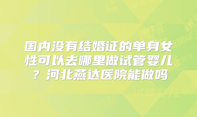 国内没有结婚证的单身女性可以去哪里做试管婴儿?河北燕达医院能做吗
