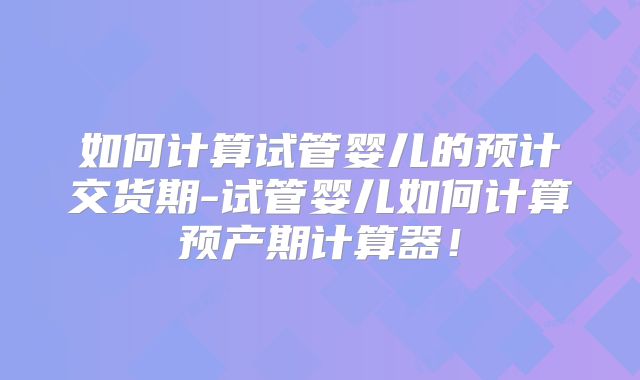 如何计算试管婴儿的预计交货期-试管婴儿如何计算预产期计算器！