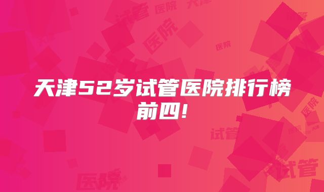 天津52岁试管医院排行榜前四!