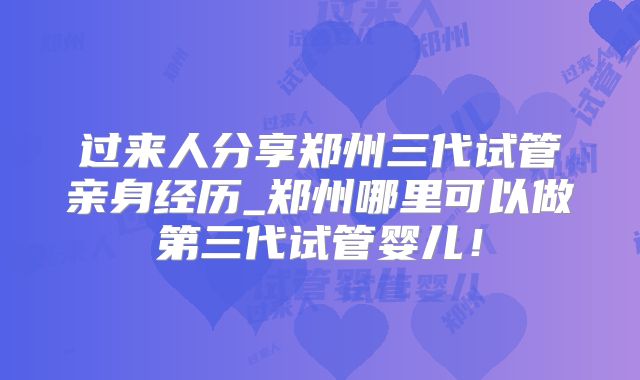 过来人分享郑州三代试管亲身经历_郑州哪里可以做第三代试管婴儿!