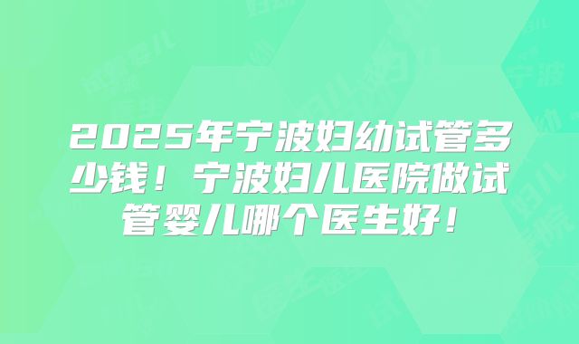 2025年宁波妇幼试管多少钱！宁波妇儿医院做试管婴儿哪个医生好！