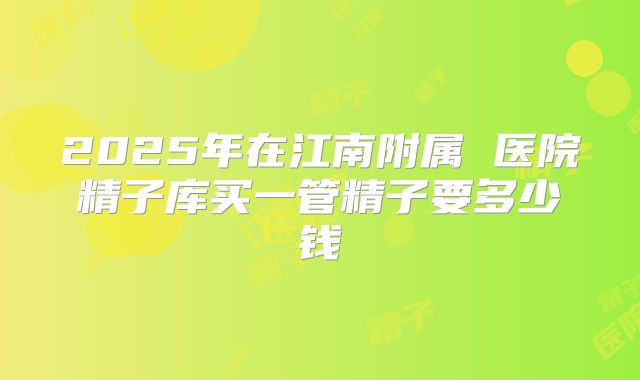 2025年在江南附属 医院精子库买一管精子要多少钱