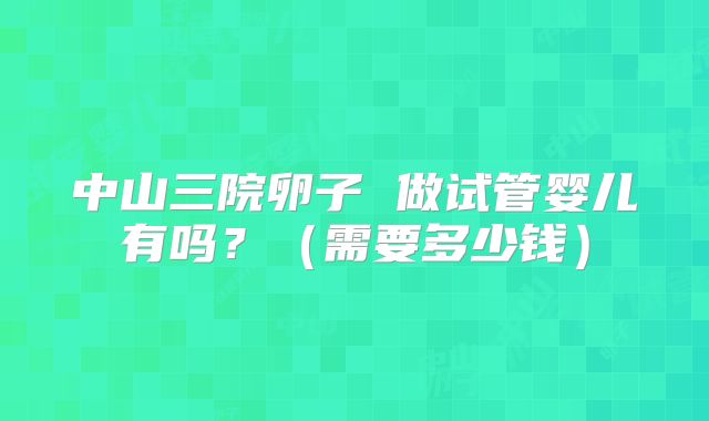 中山三院卵子 做试管婴儿有吗？（需要多少钱）