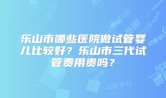 乐山市哪些医院做试管婴儿比较好？乐山市三代试管费用贵吗？