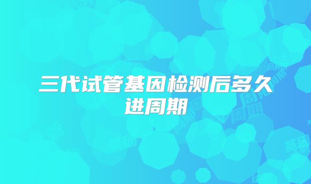 三代试管基因检测后多久进周期