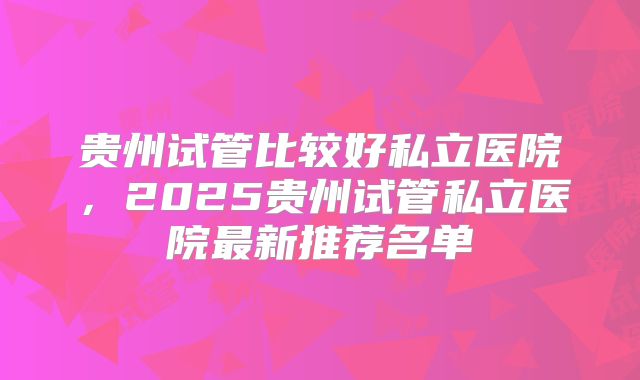 贵州试管比较好私立医院，2025贵州试管私立医院最新推荐名单
