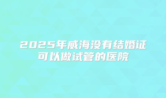 2025年威海没有结婚证可以做试管的医院