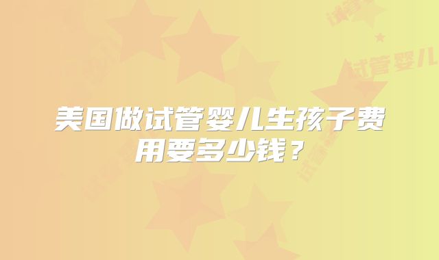 美国做试管婴儿生孩子费用要多少钱？