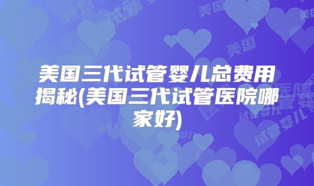 美国三代试管婴儿总费用揭秘(美国三代试管医院哪家好)