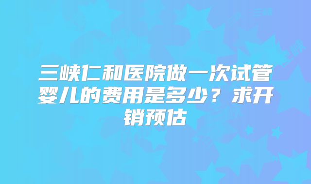 三峡仁和医院做一次试管婴儿的费用是多少？求开销预估