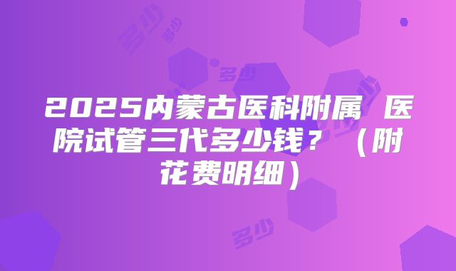 2025内蒙古医科附属 医院试管三代多少钱？（附花费明细）